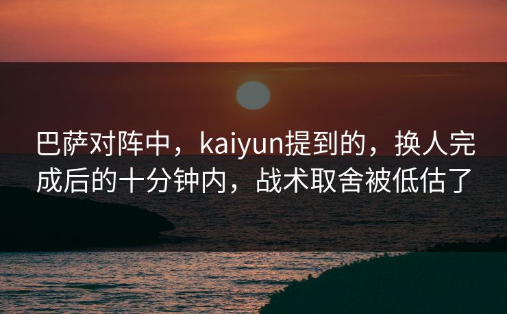 巴萨对阵中，kaiyun提到的，换人完成后的十分钟内，战术取舍被低估了