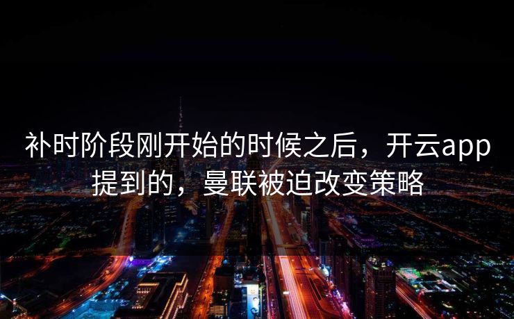 补时阶段刚开始的时候之后，开云app提到的，曼联被迫改变策略