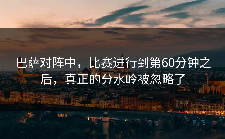 巴萨对阵中，比赛进行到第60分钟之后，真正的分水岭被忽略了